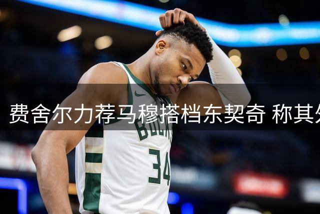 费舍尔力荐马穆搭档东契奇 称其外线火力将迎爆发
